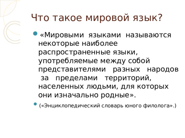 Что такое мировой язык? «Мировыми языками называются некоторые наиболее распространенные языки, употребляемые между собой представителями разных народов за пределами территорий, населенных людьми, для которых они изначально родные». («Энциклопедический словарь юного филолога».)  
