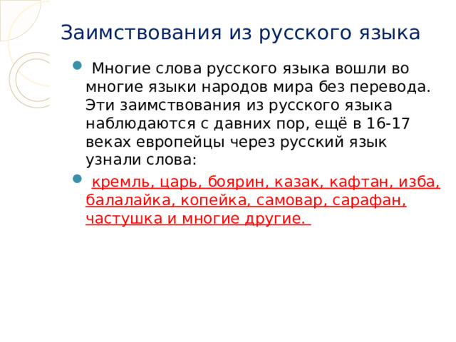 Заимствования из русского языка  Многие слова русского языка вошли во многие языки народов мира без перевода. Эти заимствования из русского языка наблюдаются с давних пор, ещё в 16-17 веках европейцы через русский язык узнали слова:  кремль, царь, боярин, казак, кафтан, изба, балалайка, копейка, самовар, сарафан, частушка и многие другие. 