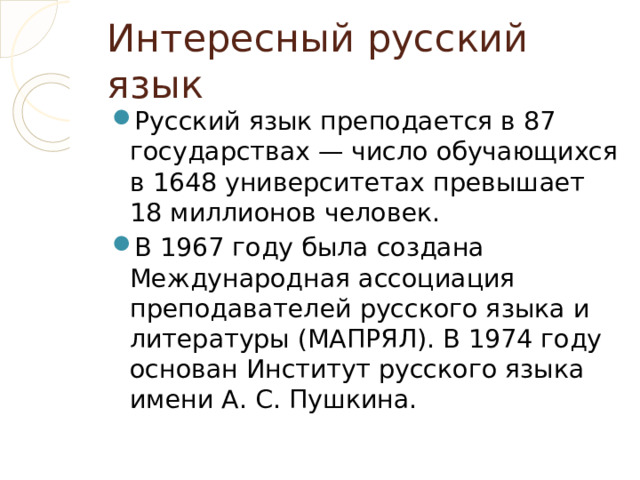 Интересный русский язык Русский язык преподается в 87 государствах — число обучающихся в 1648 университетах превышает 18 миллионов человек. В 1967 году была создана Международная ассоциация преподавателей русского языка и литературы (МАПРЯЛ). В 1974 году основан Институт русского языка имени А. С. Пушкина. 