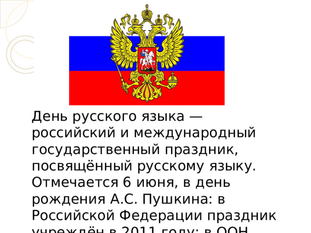День русского языка — российский и международный государственный праздник, посвящённый русскому языку. Отмечается 6 июня, в день рождения А.С. Пушкина: в Российской Федерации праздник учреждён в 2011 году; в ООН учреждён в 2010 году. 