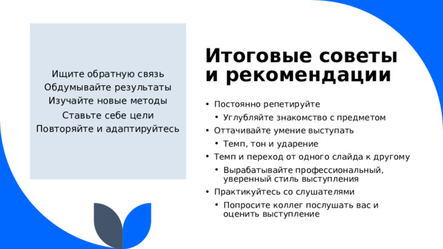 Итоговые советы и рекомендации Ищите обратную связь Обдумывайте результаты Изучайте новые методы Ставьте себе цели Повторяйте и адаптируйтесь Постоянно репетируйте Углубляйте знакомство с предметом Углубляйте знакомство с предметом Оттачивайте умение выступать Темп, тон и ударение Темп, тон и ударение Темп и переход от одного слайда к другому Вырабатывайте профессиональный, уверенный стиль выступления Вырабатывайте профессиональный, уверенный стиль выступления Практикуйтесь со слушателями Попросите коллег послушать вас и оценить выступление Попросите коллег послушать вас и оценить выступление  