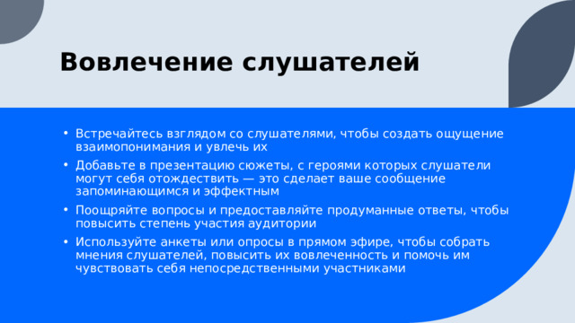 Вовлечение слушателей Встречайтесь взглядом со слушателями, чтобы создать ощущение взаимопонимания и увлечь их Добавьте в презентацию сюжеты, с героями которых слушатели могут себя отождествить — это сделает ваше сообщение запоминающимся и эффектным Поощряйте вопросы и предоставляйте продуманные ответы, чтобы повысить степень участия аудитории Используйте анкеты или опросы в прямом эфире, чтобы собрать мнения слушателей, повысить их вовлеченность и помочь им чувствовать себя непосредственными участниками 1 