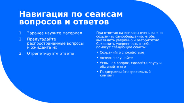 Навигация по сеансам вопросов и ответов Заранее изучите материал Предугадайте распространенные вопросы и ожидайте их Отрепетируйте ответы При ответах на вопросы очень важно сохранять самообладание, чтобы выглядеть уверенно и авторитетно. Сохранить уверенность в себе помогут следующие советы: Сохраняйте спокойствие Активно слушайте Услышав вопрос, сделайте паузу и обдумайте его Поддерживайте зрительный контакт Сохраняйте спокойствие Активно слушайте Услышав вопрос, сделайте паузу и обдумайте его Поддерживайте зрительный контакт 1 