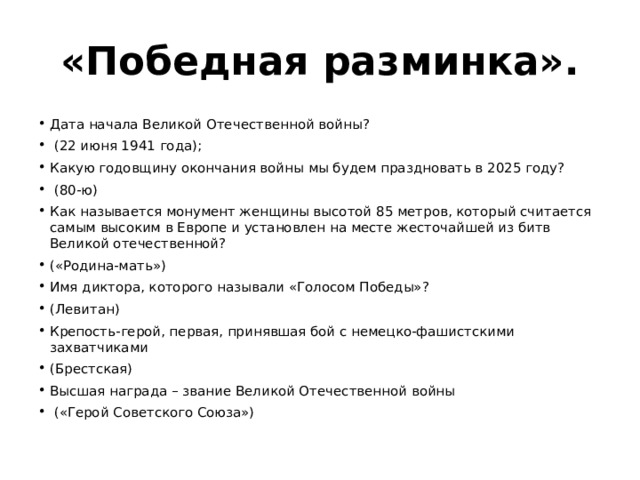 «Победная разминка». Дата начала Великой Отечественной войны?  (22 июня 1941 года); Какую годовщину окончания войны мы будем праздновать в 2025 году?  (80-ю) Как называется монумент женщины высотой 85 метров, который считается самым высоким в Европе и установлен на месте жесточайшей из битв Великой отечественной? («Родина-мать») Имя диктора, которого называли «Голосом Победы»? (Левитан) Крепость-герой, первая, принявшая бой с немецко-фашистскими захватчиками (Брестская) Высшая награда – звание Великой Отечественной войны  («Герой Советского Союза») 