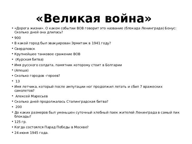 «Великая война» «Дорога жизни». О каком событии ВОВ говорит это название (блокада Ленинграда) Бонус: Сколько дней она длилась? 900 В какой город был эвакуирован Эрмитаж в 1941 году? Свердловск Крупнейшее танковое сражение ВОВ  (Курская битва) Имя русского солдата, памятник которому стоит в Болгарии (Алеша) Сколько городов -героев?  13 Имя летчика, который после ампутации ног продолжил летать и сбил 7 вражеских самолетов?  Алексей Маресьев Сколько дней продолжалась Сталинградская битва?  200 До каких размеров был уменьшен суточный хлебный паек жителей Ленинграда в самый пик блокады? 125 гр. Когда состоялся Парад Победы в Москве? 24 июня 1945 года. 