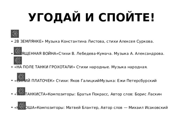 УГОДАЙ И СПОЙТЕ! 2В ЗЕМЛЯНКЕ» Музыка Константина Листова, стихи Алексея Суркова. «СВЯЩЕННАЯ ВОЙНА»Стихи В. Лебедева-Кумача. Музыка А. Александрова. «НА ПОЛЕ ТАНКИ ГРОХОТАЛИ» Стихи народные. Музыка народная. «СИНИЙ ПЛАТОЧЕК» Стихи: Яков ГалицкийМузыка: Ежи Петерсбурский «ТРИ ТАНКИСТА»Композиторы: Братья Покрасс, Автор слов: Борис Ласкин «КАТЮША»Композиторы: Матвей Блантер, Автор слов — Михаил Исаковский 