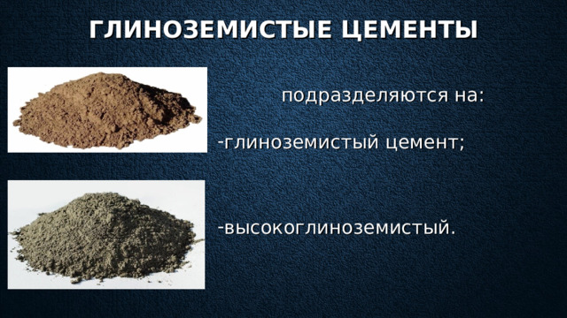 ГЛИНОЗЕМИСТЫЕ ЦЕМЕНТЫ подразделяются на: глиноземистый цемент;  высокоглиноземистый.  Главное достоинство глиноземистых цементов — это огнеупорность благодаря наполнителям, таким как магнезит, шамот, руда. В ысокоглиноземистый цемент д ля изготовления бетонных и железобетонных сооружений, когда расчетная прочность бетона должна быть достигнута в течение 1-х, 2-х, или 7 суток. Для строительства морских и подземных сооружений.   