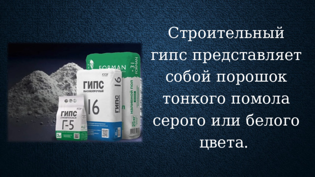 Строительный гипс представляет собой порошок тонкого помола серого или белого цвета. Обычно его получают путем обжигания гипсового камня при температуре 1900 °C. Этот недорогой, быстросхватывающийся и затвердевающий строительный материал повсеместно применяют для оштукатуривания стен, установки перегородок, панелей и вентиляций, изготовления гипсокартона и прочих изделий для строительной отрасли. Изготовление гипса обходится достаточно дешево.  