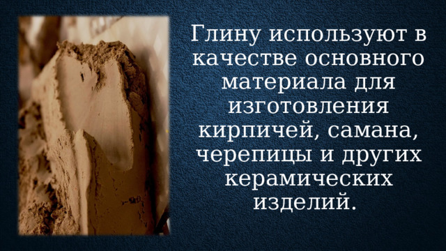 Глину используют в качестве основного материала для изготовления кирпичей, самана, черепицы и других керамических изделий. Также ее применяют в сыром виде для набивки стен, смазке (утеплении) потолков, при обустройстве кровли и оштукатуривании деревянных стен. В зависимости о примесей глины бывают жирные, средние и тощие. Чем больше примесей, тем жирнее глина. Глину применяют как для изготовления чистых глиняных растворов, так и для добавления в цементные растворы. Глина пластична,  что уменьшает сползание раствора с вертикальной поверхности . Такие растворы используют для кладки печей и их оштукатуривания.  