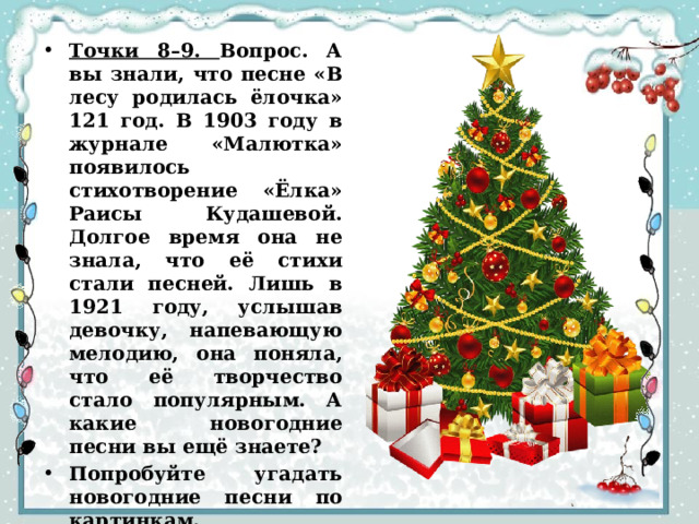 Точки 8–9. Вопрос. А вы знали, что песне «В лесу родилась ёлочка» 121 год. В 1903 году в журнале «Малютка» появилось стихотворение «Ёлка» Раисы Кудашевой. Долгое время она не знала, что её стихи стали песней. Лишь в 1921 году, услышав девочку, напевающую мелодию, она поняла, что её творчество стало популярным. А какие новогодние песни вы ещё знаете? Попробуйте угадать новогодние песни по картинкам. 