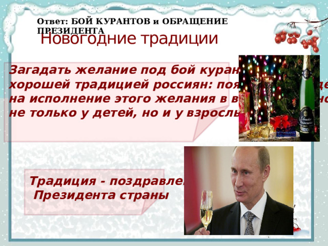 Ответ:  БОЙ КУРАНТОВ и ОБРАЩЕНИЕ  ПРЕЗИДЕНТА Новогодние традиции    Загадать желание под бой курантов – стало хорошей традицией россиян: появляется надежда на исполнение этого желания в волшебную ночь не только у детей, но и у взрослых.      Способов узнать свою судьбу придумали великое множество. Наиболее интригующие гадания осуществлялись в полночь перед зеркалом и при свете свечей. Такой способ гадания самый рискованный, ведь гадающие призывали нечистую силу, которая могла забрать их жизни. Но именно этот факт часто привлекал желающих «пощекотать нервы». Сегодня такими гаданиями тоже не пренебрегают, но относятся к ним чаще как к развлечению.    Традиция - поздравление  Президента страны   