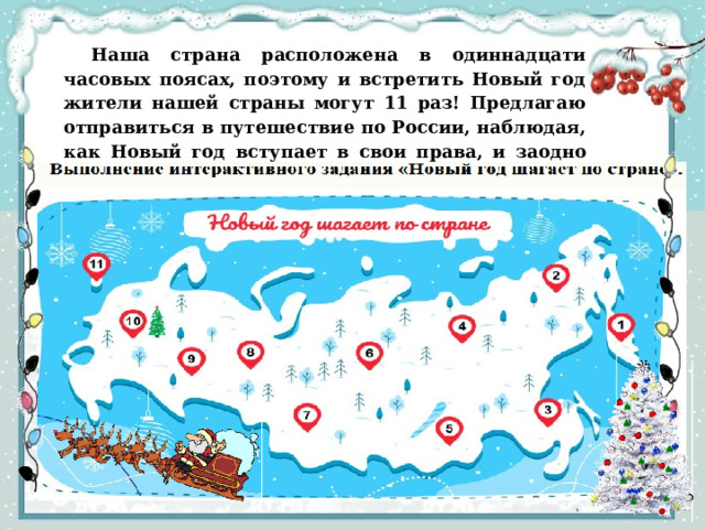 Наша страна расположена в одиннадцати часовых поясах, поэтому и встретить Новый год жители нашей страны могут 11 раз! Предлагаю отправиться в путешествие по России, наблюдая, как Новый год  вступает  в  свои  права,  и  заодно  проверим  ваши  знания  об  этом  волшебном зимнем празднике.  