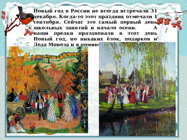 Новый год в России не всегда встречали 31 декабря. Когда-то этот праздник отмечали 1 сентября. Сейчас это самый первый день школьных занятий и начало осени. А наши предки праздновали в этот день Новый год, но никаких ёлок, подарков и Деда Мороза и в помине не было. 