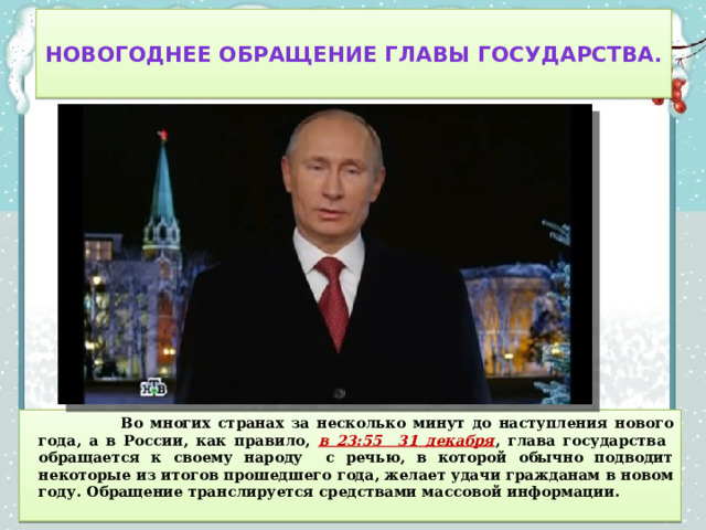  Новогоднее обращение главы государства.    Во многих странах за несколько минут до наступления нового года, а в России, как правило, в 23:55 31 декабря , глава государства обращается к своему народу с речью, в которой обычно подводит некоторые из итогов прошедшего года, желает удачи гражданам в новом году. Обращение транслируется средствами массовой информации. 