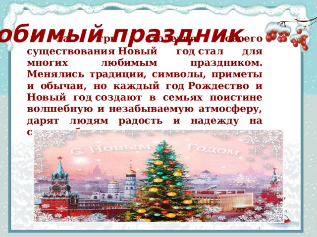  За три столетия своего существования Новый год стал для многих любимым праздником. Менялись традиции, символы, приметы и обычаи, но каждый год Рождество и Новый год создают в семьях поистине волшебную и незабываемую атмосферу, дарят людям радость и надежду на светлое будущее. Любимый праздник 