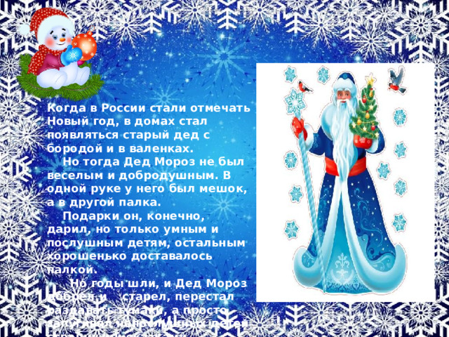  Когда в России стали отмечать Новый год, в домах стал появляться старый дед с бородой и в валенках.  Но тогда Дед Мороз не был веселым и добродушным. В одной руке у него был мешок, а в другой палка.  Подарки он, конечно, дарил, но только умным и послушным детям, остальным хорошенько доставалось палкой.  Но годы шли, и Дед Мороз добрел и старел, перестал раздавать тумаки, а просто запугивал непослушных детей страшными сказками.  