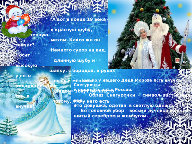   А вот в конце 19 века его одели  в красную шубу, отороченную  мехом. Каков же он сейчас?  Немного суров на вид. Носит  длинную шубу и высокую  шапку, с бородой, в руках у него  посох и мешок с подарками. Да и  «дедом» зовут не просто так, а  потому, что у него есть внучка .  Только у нашего Деда Мороза есть внучка Снегурочка и родилась она в России.  Образ Снегурочки - символ застывших вод. Это девушка, одетая в светлую одежду.  Её головной убор – восьми лучевой венец, шитый серебром и жемчугом. 