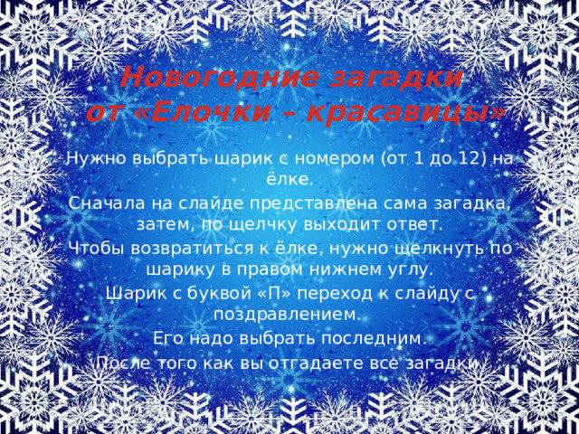 Новогодние загадки  от «Елочки – красавицы» . Нужно выбрать шарик с номером (от 1 до 12) на ёлке. Сначала на слайде представлена сама загадка, затем, по щелчку выходит ответ. Чтобы возвратиться к ёлке, нужно щелкнуть по шарику в правом нижнем углу. Шарик с буквой «П» переход к слайду с поздравлением. Его надо выбрать последним.  После того как вы отгадаете все загадки. 