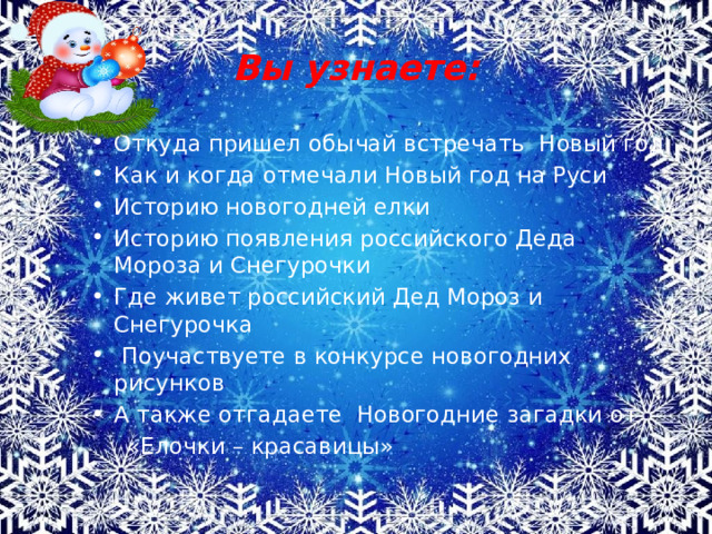 Вы узнаете: Откуда пришел обычай встречать Новый год Как и когда отмечали Новый год на Руси Историю новогодней елки Историю появления российского Деда Мороза и Снегурочки Где живет российский Дед Мороз и Снегурочка  Поучаствуете в конкурсе новогодних рисунков А также отгадаете Новогодние загадки от  «Елочки – красавицы» 