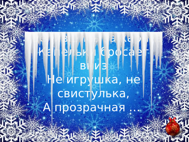 Уцепившись за карниз  Капельки бросает вниз  Не игрушка, не свистулька,  А прозрачная …  