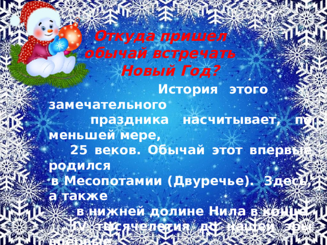  Откуда пришел  обычай встречать  Новый Год?  История этого замечательного  праздника насчитывает, по меньшей мере,  25 веков. Обычай этот впервые родился  в Месопотамии (Двуречье). Здесь, а также  в нижней долине Нила в конце  IV тысячелетия до нашей эры впервые  родилась цивилизация. Именно здесь,  по мнению ученых, впервые  стали праздновать Новый год. 