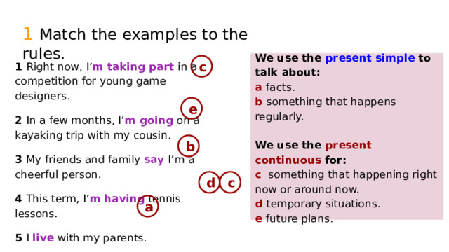 1  Match the examples to the rules. We use the present simple  to talk about: 1 Right now, I’ m taking part in a competition for young game designers. a facts. b something that happens regularly. 2 In a few months, I’ m going on a kayaking trip with my cousin. 3 My friends and family say I’m a cheerful person. We use the present continuous  for: 4 This term, I’ m having tennis lessons. 5 I live with my parents. c something that happening right now or around now. d temporary situations. e future plans. c e b d c a 