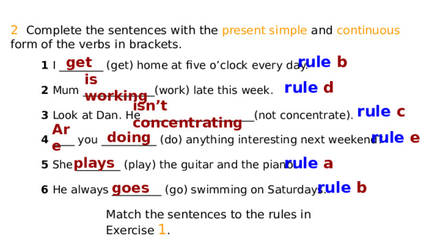 2 Complete the sentences with the present simple and continuous form of the verbs in brackets. rule b get 1 I ________ (get) home at five o’clock every day. 2 Mum _____________(work) late this week. 3 Look at Dan. He ____________________(not concentrate). 4 ____ you __________ (do) anything interesting next weekend? 5 She ________ (play) the guitar and the piano. 6 He always _________ (go) swimming on Saturdays. rule d is working rule c isn’t concentrating rule e Are doing rule a plays rule b goes Match the sentences to the rules in Exercise 1 . 