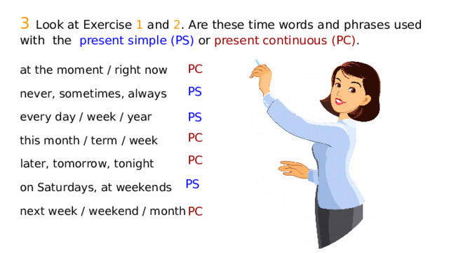 3  Look at Exercise 1 and 2 . Are these time words and phrases used with the present simple (PS) or present continuous (PC) . PC at the moment / right now never, sometimes, always every day / week / year this month / term / week later, tomorrow, tonight on Saturdays, at weekends next week / weekend / month PS PS PC PC PS PC 