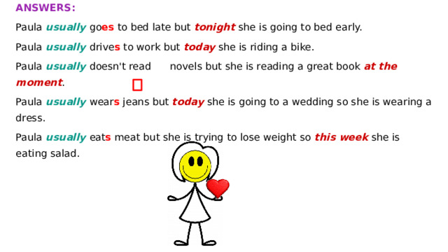 ANSWERS: Paula usually go es to bed late but tonight she is going to bed early. Paula usually drive s to work but today she is riding a bike. Paula usually doesn't read novels but she is reading a great book at the moment . Paula usually wear s jeans but today she is going to a wedding so she is wearing a dress. Paula usually eat s meat but she is trying to lose weight so this week she is eating salad.  Make sentences with but to describe Paula’s usual life and what’ s happening now . present continuous present simple Paula usually goes to bed late but tonight she’ s going to bed early. now usually tonight / early today / ride / a bike a great book / at the moment today / go / a wedding / so a dress try to lose weight / so this week /salad go to bed late drive to work not read novels wear jeans eat meat 
