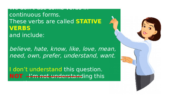 We don’t use some verbs in continuous forms. These verbs are called STATIVE  VERBS  and include: believe, hate, know, like, love, mean, need, own, prefer, understand, want.  I don’t understand  this question. NOT  I’m not understanding this question. 