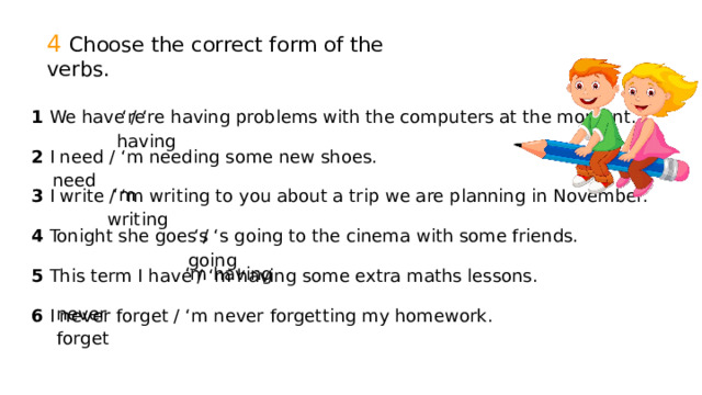 4 Choose the correct form of the verbs. ‘ re having 1 We have / ‘re having problems with the computers at the moment. 2 I need / ‘m needing some new shoes. 3 I write / ‘m writing to you about a trip we are planning in November. 4 Tonight she goes / ‘s going to the cinema with some friends. 5 This term I have / ‘m having some extra maths lessons. 6 I never forget / ‘m never forgetting my homework.  need ‘ m writing ‘ s going ‘ m having never forget 