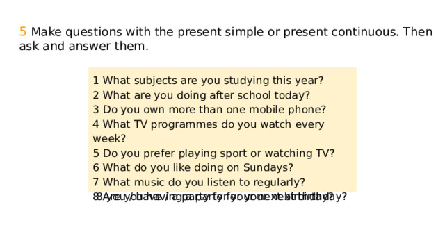 5 Make questions with the present simple or present continuous. Then ask and answer them. 1 What subjects are you studying this year? 2 What are you doing after school today? 1 What subjects / you / study / this year? 2 What you / do / after school / today? 3 Do you own more than one mobile phone? 3 you / own / more than one mobile phone? 4 What TV programmes do you watch every week? 4 What TV programmes / you / watch / every week? 5 Do you prefer playing sport or watching TV? 5 you / prefer / playing sport or watching TV? 6 What do you like doing on Sundays? 6 What / you / like / doing on Sundays? 7 What music do you listen to regularly? 7 What / music / you / listen to / regularly? 8 Are you having a party for your next birthday? 8 you / have / a party for your next birthday? 