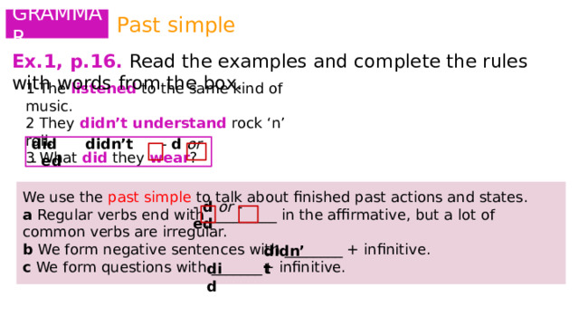 Past simple GRAMMAR Ex.1, p.16.  Read the examples and complete the rules with words from the box. 1 The listened to the same kind of music. 2 They didn’t understand  rock ‘n’ roll. 3 What did they wear ? did  didn’t - d or - ed We use the past simple to talk about finished past actions and states. a Regular verbs end with__________ in the affirmative, but a lot of common verbs are irregular. b We form negative sentences with ________ + infinitive. c We form questions with _______+ infinitive. - d or - ed didn’t did 