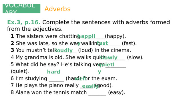 VOCABULARY Adverbs Ex.3, p.16. Complete the sentences with adverbs formed from the adjectives. happily 1 The sisters were chatting _________(happy). 2 She was late, so she was walking _______ (fast). 3 You mustn’t talk _______ (loud) in the cinema. 4 My grandma is old. She walks quite _______ (slow). 5 What did he say? He’s talking very ________ (quiet). 6 I’m studying ______ (hard) for the exam. 7 He plays the piano really _____ (good). 8 Alana won the tennis match _______ (easy). fast loudly slowly quietly hard well easily 