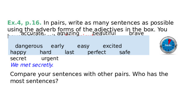 EXTRA ACTIVITIES Ex.4, p.16. In pairs, write as many sentences as possible using the adverb forms of the adjectives in the box. You have a time limit of five minutes !   accurate amazing beautiful brave  dangerous early easy excited happy hard last perfect safe secret urgent We met secretly. Compare your sentences with other pairs. Who has the most sentences? 
