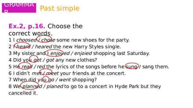 Past simple GRAMMAR Ex.2, p.16.  Choose the correct words.   1 I choosed / chose some new shoes for the party. 2 I heard / heared the new Harry Styles single. 3 My sister and I enjoyed / enjoied shopping last Saturday. 4 Did you get / got any new clothes? 5 He read / red the lyrics of the songs before he sung / sang them. 6 I didn’t met / meet your friends at the concert. 7 When did you go / went shopping? 8 We planned / planed to go to a concert in Hyde Park but they cancelled it. 