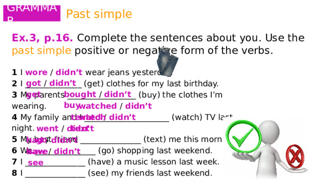 Past simple GRAMMAR Ex.3, p.16.  Complete the sentences about you. Use the past simple positive or negative form of the verbs.   1 I wore / didn’t wear jeans yesterday. 2 I ______________ (get) clothes for my last birthday. 3 My parents _________________ (buy) the clothes I’m wearing. 4 My family and I _____________________ (watch) TV last night. 5 My best friend _______________ (text) me this morning. 6 We _______________ (go) shopping last weekend. 7 I _______________ (have) a music lesson last week. 8 I _______________ (see) my friends last weekend. got / didn’t get bought / didn’t buy watched / didn’t watch texted / didn’t text went / didn’t go had / didn’t have saw / didn’t see 