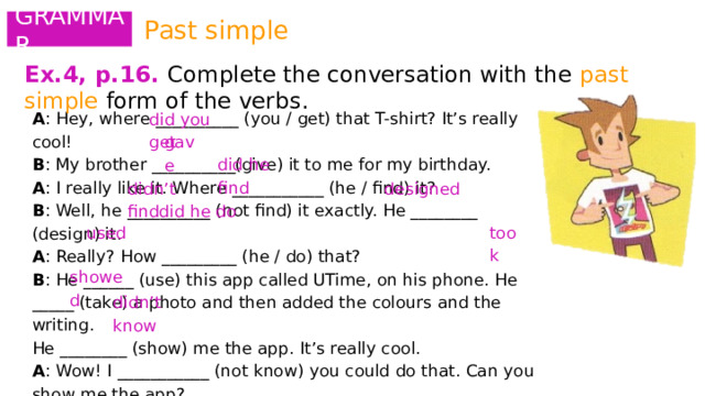 Past simple GRAMMAR Ex.4, p.16.  Complete the conversation with the past simple form of the verbs.   A : Hey, where __________ (you / get) that T-shirt? It’s really cool! B : My brother __________(give) it to me for my birthday. A : I really like it. Where ___________ (he / find) it? B : Well, he __________ (not find) it exactly. He ________ (design) it. A : Really? How _________ (he / do) that? B : He ______ (use) this app called UTime, on his phone. He _____ (take) a photo and then added the colours and the writing. He ________ (show) me the app. It’s really cool. A : Wow! I ___________ (not know) you could do that. Can you show me the app? did you get gave did he find didn’t find designed did he do used took showed didn’t know 