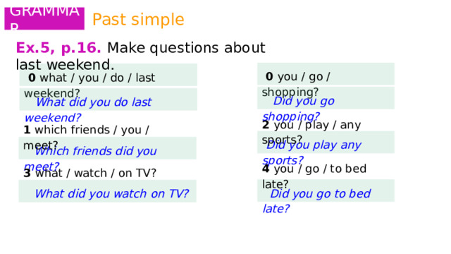 Past simple GRAMMAR Ex.5, p.16.  Make questions about last weekend.  0 you / go / shopping?   0 what / you / do / last weekend?   Did you go shopping?  What did you do last weekend? 2 you / play / any sports? 1 which friends / you / meet?  Did you play any sports?  Which friends did you meet? 4 you / go / to bed late? 3 what / watch / on TV?  Did you go to bed late?  What did you watch on TV? 