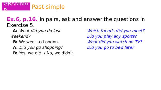 Past simple GRAMMAR Ex.6, p.16.  In pairs, ask and answer the questions in Exercise 5.  A: What did you do last weekend? Which friends did you meet?  B: We went to London. Did you play any sports?  A: Did you go shopping? What did you watch on TV?  B: Yes, we did. / No, we didn’t. Did you go to bed late?   