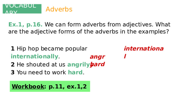 VOCABULARY Adverbs Ex.1, p.16. We can form adverbs from adjectives. What are the adjective forms of the adverbs in the examples? international 1 Hip hop became popular internationally . 2 He shouted at us angrily . 3 You need to work hard . angry hard Workbook : p.11, ex.1,2 