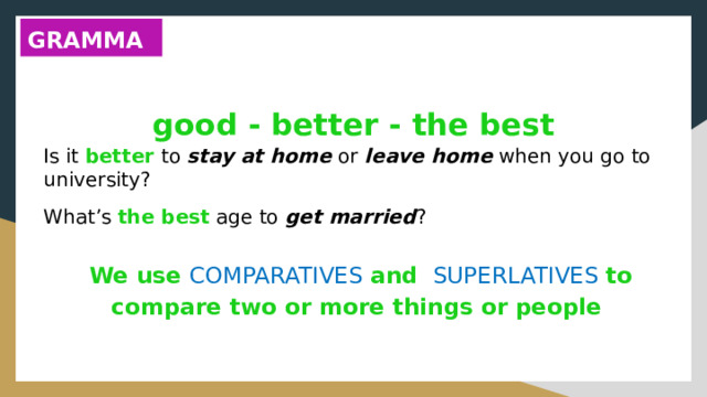 GRAMMAR good - better - the best Is it better to stay at home or leave home when you go to university? What’s the best age to get married ? We use COMPARATIVES and SUPERLATIVES to compare two or more things or people 