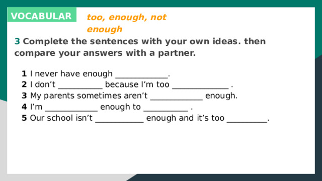 too, enough, not enough VOCABULARY 3 Complete the sentences with your own ideas. then compare your answers with a partner. 1 I never have enough _____________. 2 I don’t ___________ because I’m too ______________ . 3 My parents sometimes aren’t _____________ enough. 4 I’m _____________ enough to ___________ . 5 Our school isn’t ____________ enough and it’s too __________. 