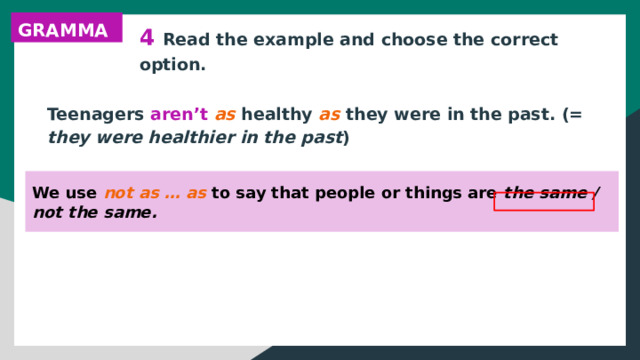 GRAMMAR 4 Read the example and choose the correct option. Teenagers aren’t as healthy as they were in the past. (= they were healthier in the past ) We use not as … as to say that people or things are the same / not the same. 