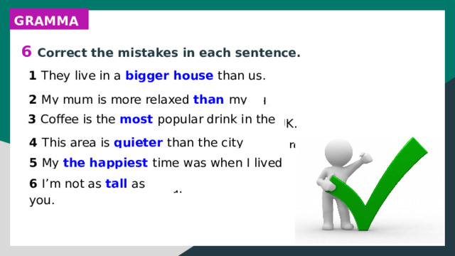 GRAMMAR 6 Correct the mistakes in each sentence. 1 They live in a bigger house than us. 1 They live in a house bigger than us. 2 My mum is more relaxed that my dad. 3 Coffee is the more popular drink in the UK. 4 This area is more quiet than the city centre. 5 My most happiest time was when I lived abroad. 6 I’m not as taller as you. 2 My mum is more relaxed than my dad. 3 Coffee is the most popular drink in the UK. 4 This area is quieter than the city centre. 5 My the happiest time was when I lived abroad. 6 I’m not as tall as you. 
