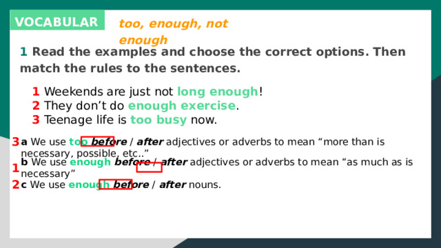 too, enough, not enough VOCABULARY 1 Read the examples and choose the correct options. Then match the rules to the sentences. 1 Weekends are just not long enough ! 2 They don’t do enough exercise . 3 Teenage life is too busy now. 3 a We use too  before / after adjectives or adverbs to mean “more than is necessary, possible, etc..” 1 b We use enough  before / after adjectives or adverbs to mean “as much as is necessary” 2 c We use enough  before / after nouns. 