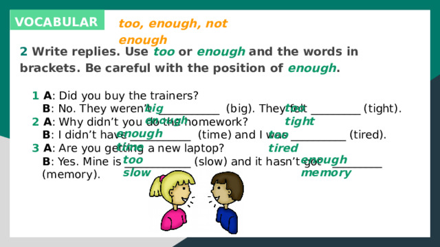 too, enough, not enough VOCABULARY 2 Write replies. Use too or enough and the words in brackets. Be careful with the position of enough . 1 A : Did you buy the trainers?  B : No. They weren’t ___________ (big). They felt _________ (tight). 2 A : Why didn’t you do the homework?  B : I didn’t have ___________ (time) and I was __________ (tired). 3 A : Are you getting a new laptop?  B : Yes. Mine is ____________ (slow) and it hasn’t got _________  (memory). too tight big enough enough time too tired too slow enough memory 