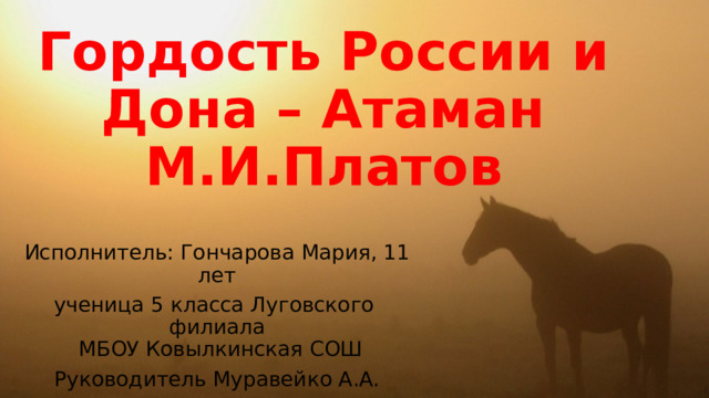 Гордость России и Дона – Атаман М.И.Платов Исполнитель: Гончарова Мария, 11 лет ученица 5 класса Луговского филиала  МБОУ Ковылкинская СОШ Руководитель Муравейко А.А.    Хочу рассказать о непростой но славной судьбе сына Дона Атамане М.И. Платове. Много о нем ходит легенд на Дону. Много еще лет будет ходить.  