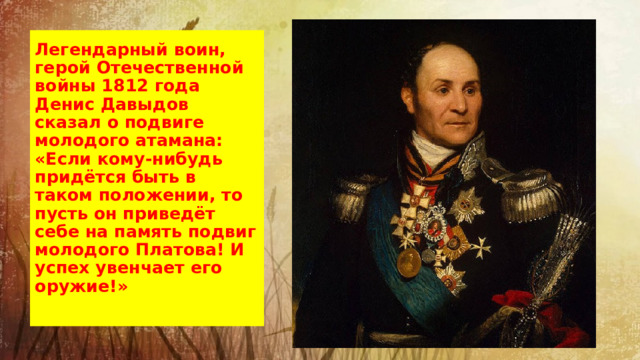 Легендарный воин, герой Отечественной войны 1812 года Денис Давыдов сказал о подвиге молодого атамана: «Если кому-нибудь придётся быть в таком положении, то пусть он приведёт себе на память подвиг молодого Платова! И успех увенчает его оружие!»   Атаман Донского казачьего войска, генерал от кавалерии.  Принимал участие во всех войнах Российской империи конца XVIII — начала XIX века.  В 1805 году основал Новочеркасск, куда перенёс столицу Донского казачьего войска. Под его начальством были одержаны донскими казаками славные победы над французами, турками, татарами.  Почти пятьдесят лет провёл Платов в походах и войнах, тонко изучил он все казачьи сноровки, тщательно готовил каждого казака для боя.  Слава казачья была ему всего дороже.  
