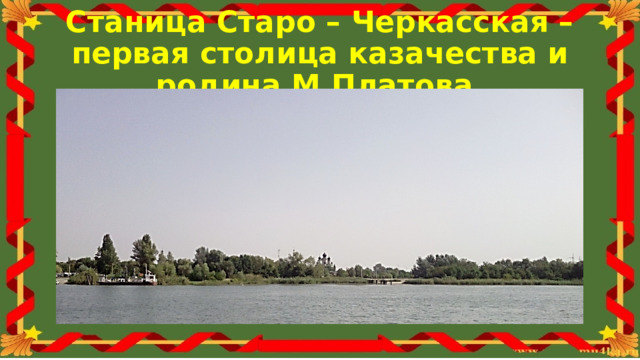 Станица Старо – Черкасская – первая столица казачества и родина М.Платова. Известность М.Платова была необычайной как в русском народе, так и в других странах. Наверное поэтому с его именем связано так много историй, даже сказок и легенд. Родился Матвей Иванович 6 августа 1753 года в Старо-Черкасской станице. Отец его был заслуженным войсковым старшиной. Народное предание сохранило рассказ о рождении будущего атамана. В этот день отец пошёл посмотреть своё судно. Вдруг пролетавшая мимо птица уронила ему на шапку кусок хлеба. Отец перекрестился, взял кусок и положил его к себе в карман. Когда же он подошёл к берегу, к его ногам из воды выпрыгнул громадный сазан. На обратном пути домой Платов узнаёт, что у него родился сын. Он собрал своих друзей, угостил их рюмкой водки, закусил хлебом, оброненным птицей, и угостил гостей жареным сазаном, так чудесно ему доставшимся.  